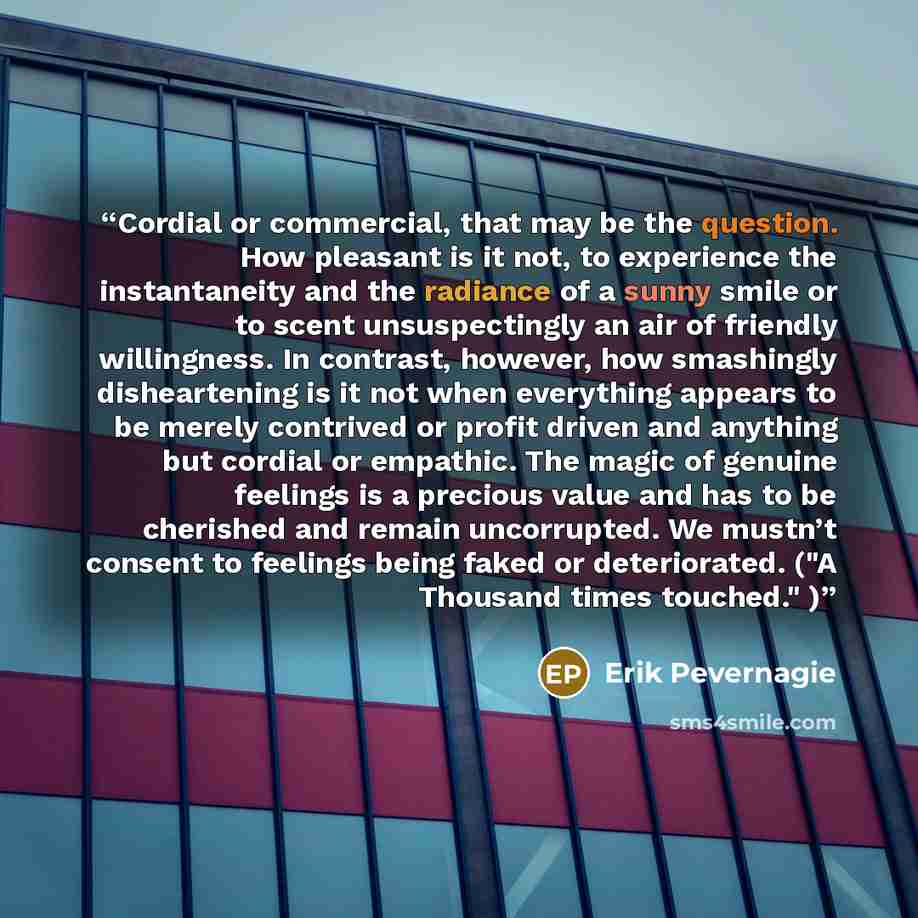 “Cordial or commercial, that may be the question. How pleasant is it not, to experience the instantaneity and the radiance of a sunny smile or to scent unsuspectingly an air of friendly willingness. In contrast, however, how smashingly disheartening is it not when everything appears to be merely…” quote by Erik Pevernagie
