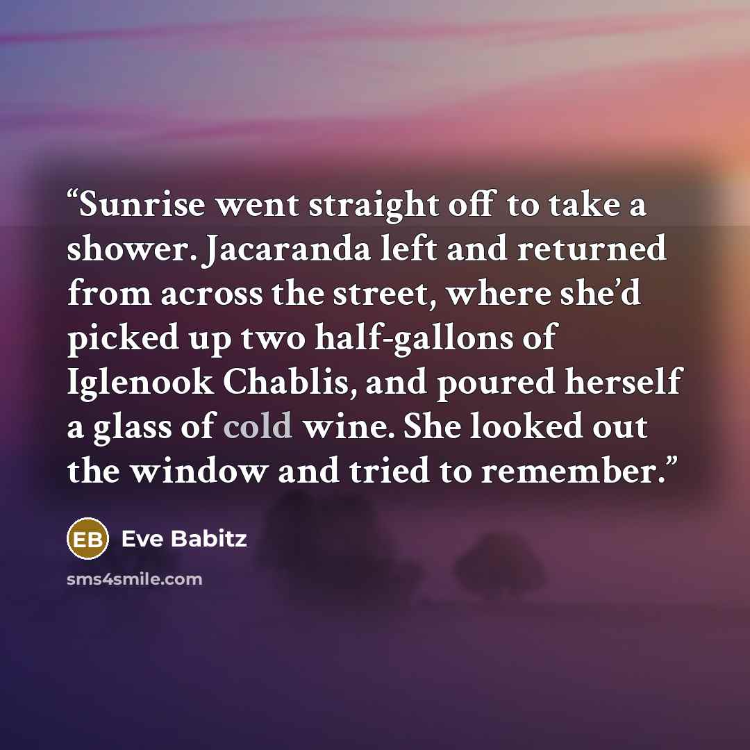 “Sunrise went straight off to take a shower. Jacaranda left and returned from across the street, where she’d picked up two half-gallons of Iglenook Chablis, and poured herself a glass of cold wine. She looked out the window and tried to remember.” quote by Eve Babitz