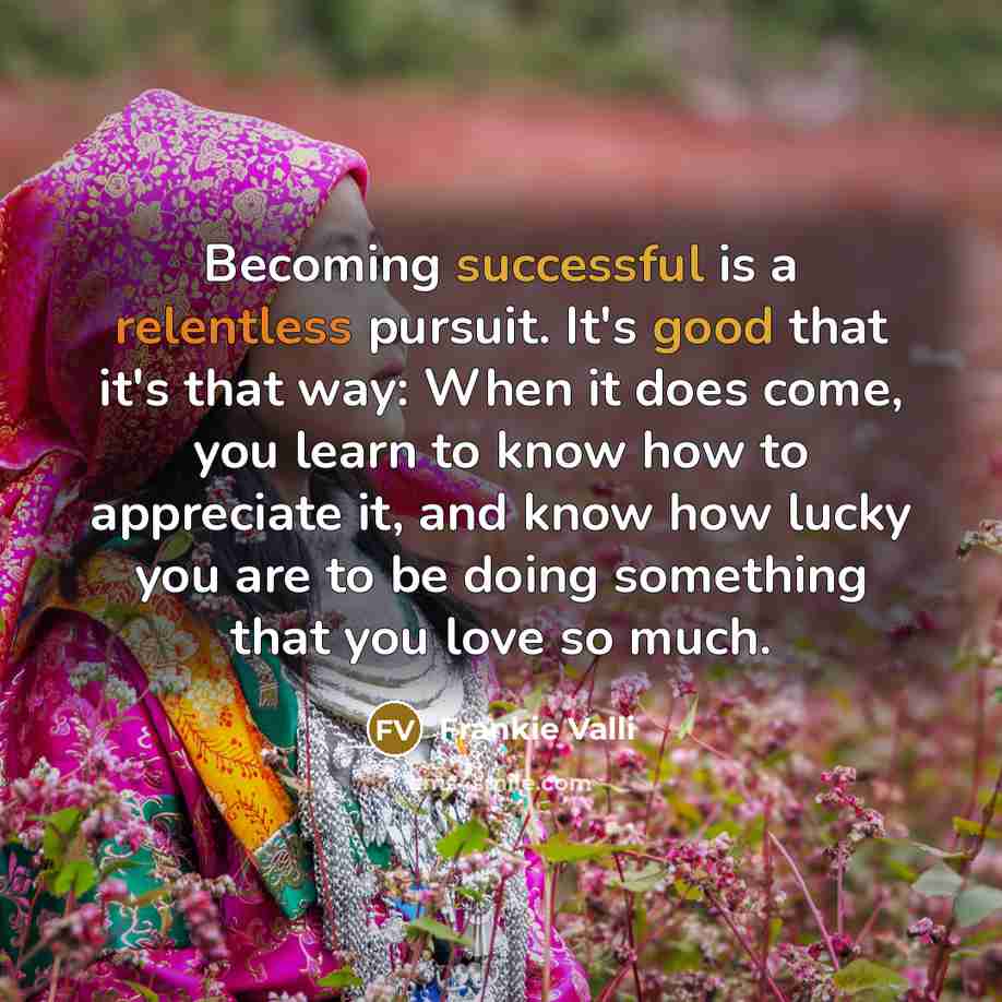 “Becoming successful is a relentless pursuit. It's good that it's that way: When it does come, you learn to know how to appreciate it, and know how lucky you are to be doing something that you love so much.” quote by Frankie Valli