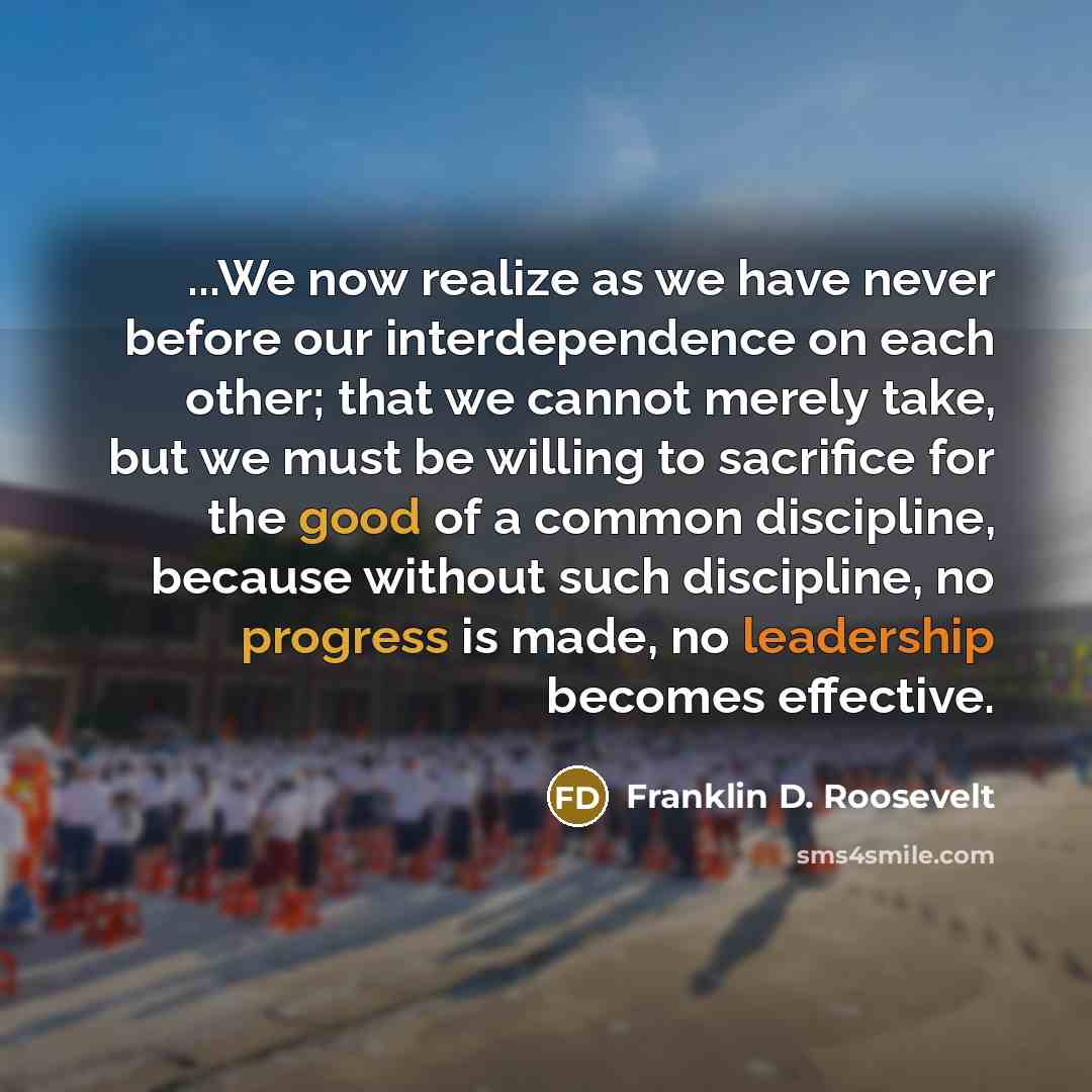“...We now realize as we have never before our interdependence on each other; that we cannot merely take, but we must be willing to sacrifice for the good of a common discipline, because without such discipline, no progress is made, no leadership becomes effective.” quote by Franklin D. Roosevelt