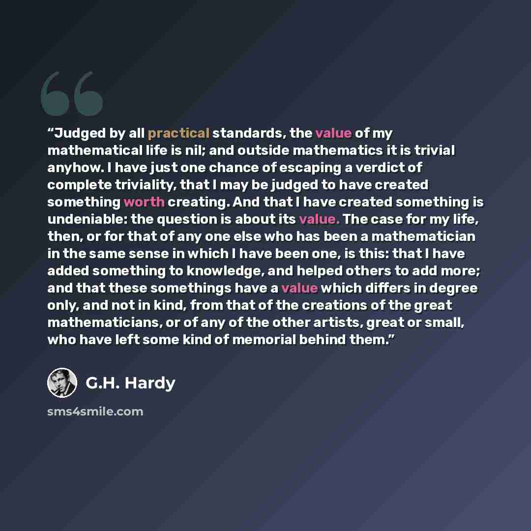 “Judged by all practical standards, the value of my mathematical life is nil; and outside mathematics it is trivial anyhow. I have just one chance of escaping a verdict of complete triviality, that I may be judged to have created something worth creating. And that I have created something is…” quote by G.H. Hardy