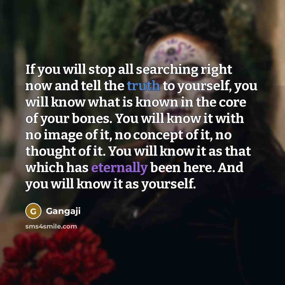 “If you will stop all searching right now and tell the truth to yourself, you will know what is known in the core of your bones. You will know it with no image of it, no concept of it, no thought of it. You will know it as that which has eternally been here. And you will know it as yourself.” quote by Gangaji