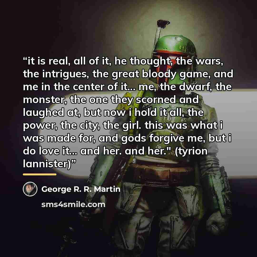 “it is real, all of it, he thought, the wars, the intrigues, the great bloody game, and me in the center of it... me, the dwarf, the monster, the one they scorned and laughed at, but now i hold it all, the power, the city, the girl. this was what i was made for, and gods forgive me, but i do love…” quote by George R. R. Martin