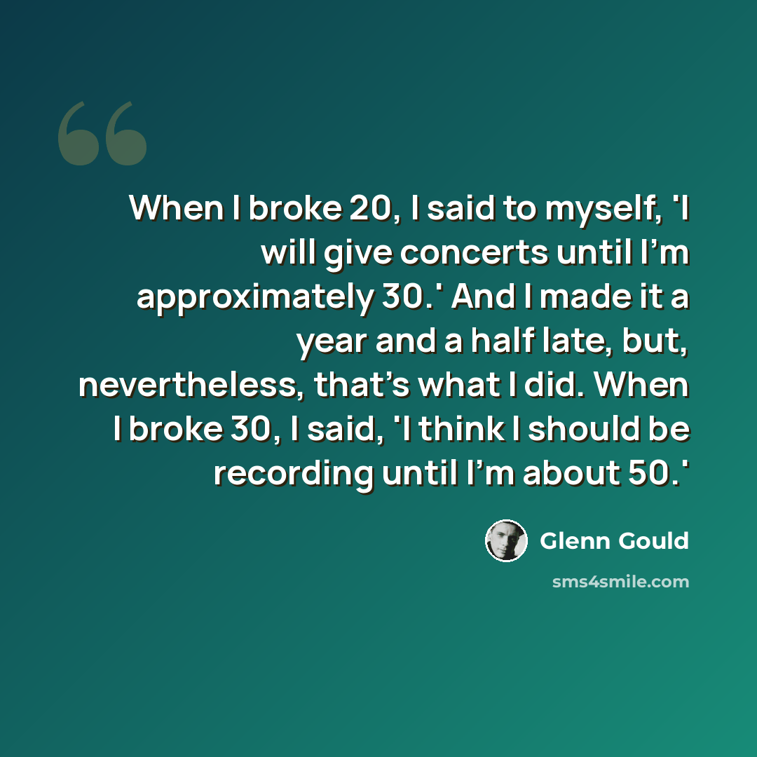 “When I broke 20, I said to myself, 'I will give concerts until I'm approximately 30.' And I made it a year and a half late, but, nevertheless, that's what I did. When I broke 30, I said, 'I think I should be recording until I'm about 50.'” quote by Glenn Gould