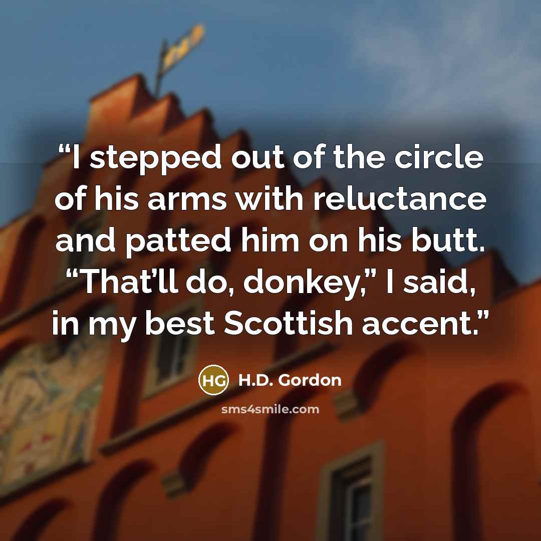 “I stepped out of the circle of his arms with reluctance and patted him on his butt. “That’ll do, donkey,” I said, in my best Scottish accent.” quote by H.D. Gordon