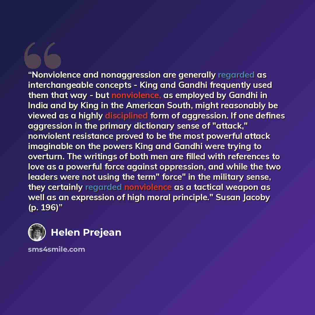 “Nonviolence and nonaggression are generally regarded as interchangeable concepts - King and Gandhi frequently used them that way - but nonviolence, as employed by Gandhi in India and by King in the American South, might reasonably be viewed as a highly disciplined form of aggression. If one…” quote by Helen Prejean