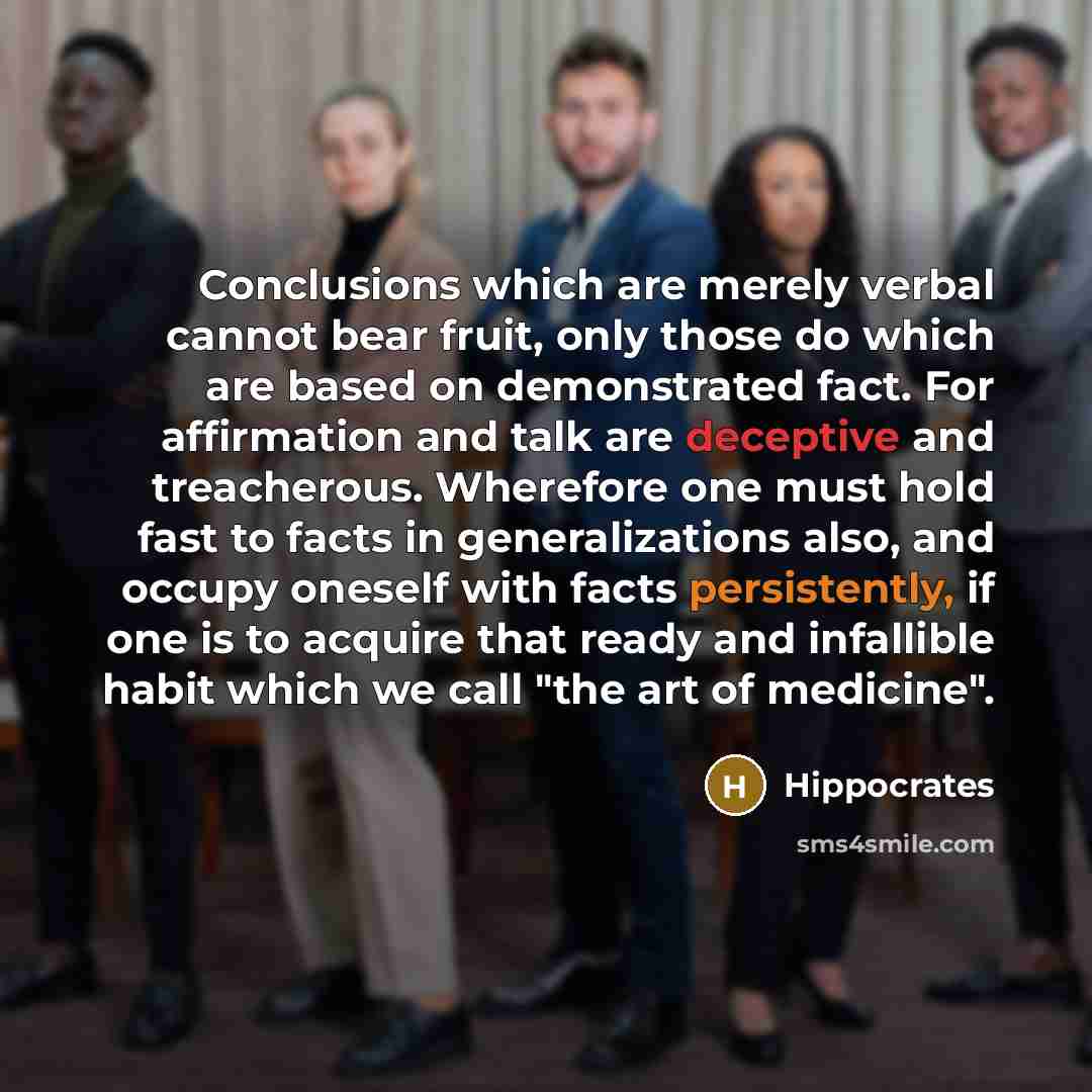“Conclusions which are merely verbal cannot bear fruit, only those do which are based on demonstrated fact. For affirmation and talk are deceptive and treacherous. Wherefore one must hold fast to facts in generalizations also, and occupy oneself with facts persistently, if one is to acquire that…” quote by Hippocrates