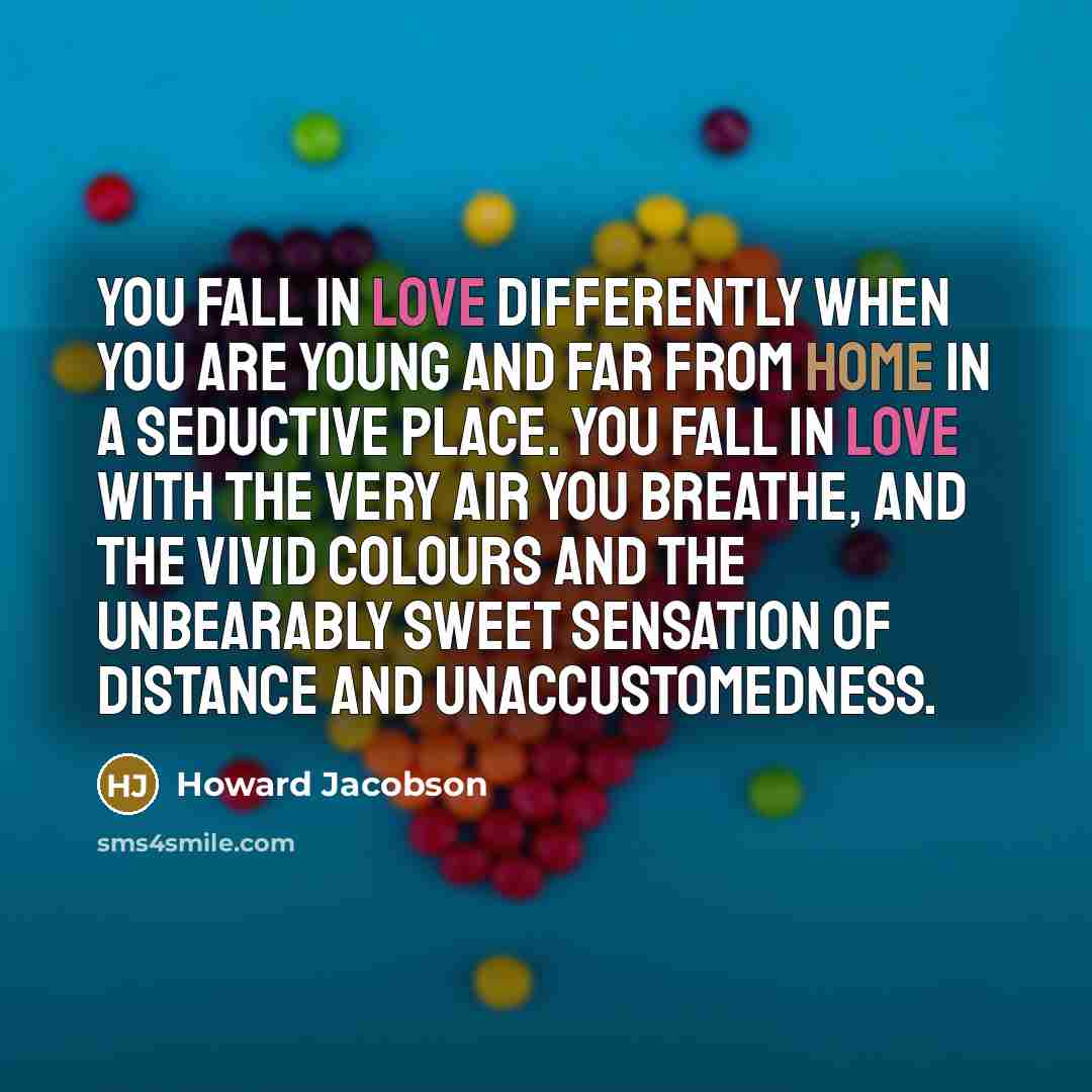 “You fall in love differently when you are young and far from home in a seductive place. You fall in love with the very air you breathe, and the vivid colours and the unbearably sweet sensation of distance and unaccustomedness.” quote by Howard Jacobson