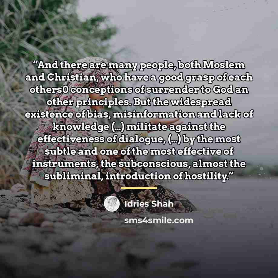 “And there are many people, both Moslem and Christian, who have a good grasp of each others0 conceptions of surrender to God an other principles. But the widespread existence of bias, misinformation and lack of knowledge (…) militate against the effectiveness of dialogue, (…) by the most subtle and…” quote by Idries Shah