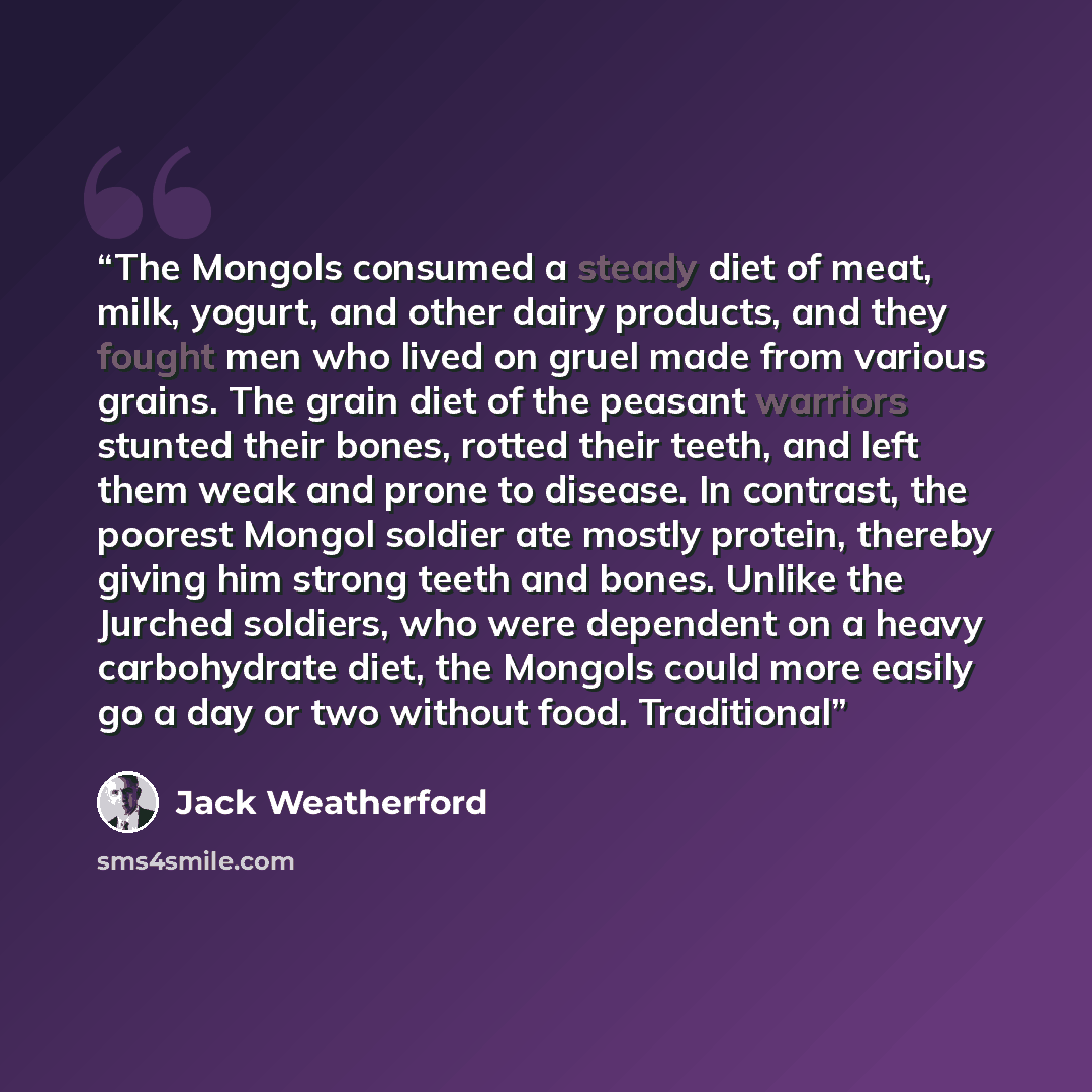 “The Mongols consumed a steady diet of meat, milk, yogurt, and other dairy products, and they fought men who lived on gruel made from various grains. The grain diet of the peasant warriors stunted their bones, rotted their teeth, and left them weak and prone to disease. In contrast, the poorest…” quote by Jack Weatherford