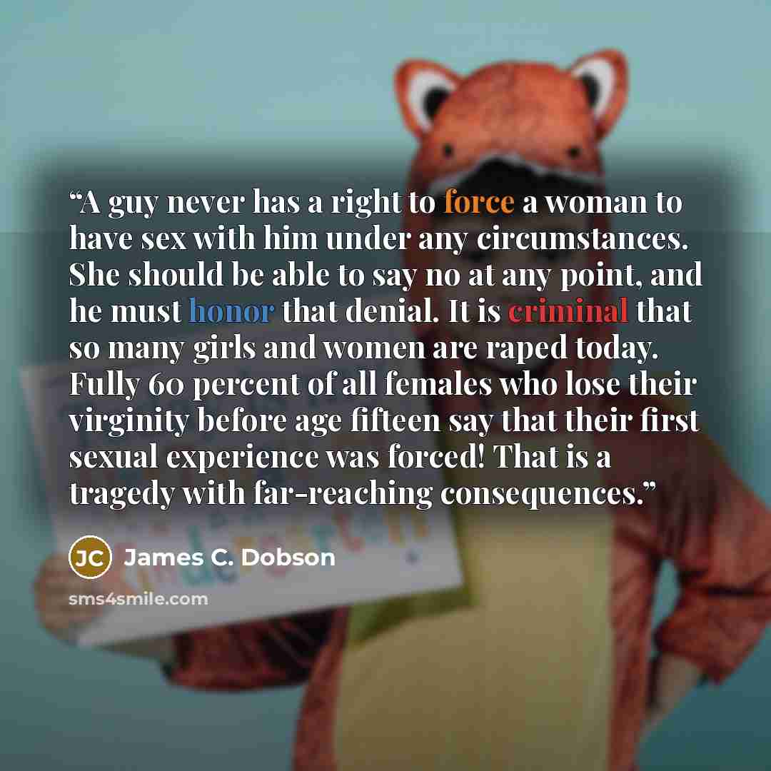 “A guy never has a right to force a woman to have sex with him under any circumstances. She should be able to say no at any point, and he must honor that denial. It is criminal that so many girls and women are raped today. Fully 60 percent of all females who lose their virginity before age fifteen…” quote by James C. Dobson