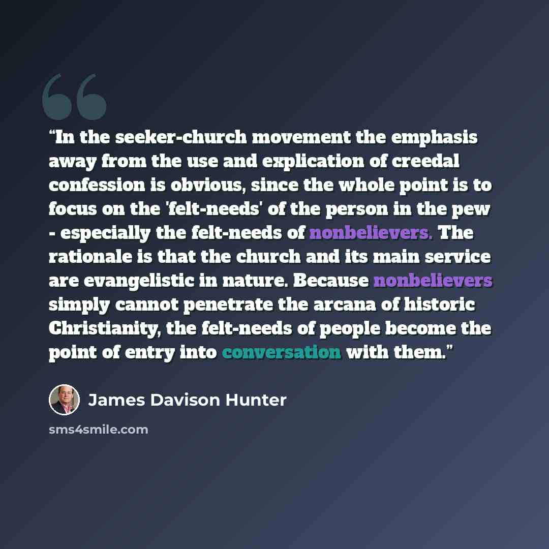 “In the seeker-church movement the emphasis away from the use and explication of creedal confession is obvious, since the whole point is to focus on the 'felt-needs' of the person in the pew - especially the felt-needs of nonbelievers. The rationale is that the church and its main service are…” quote by James Davison Hunter