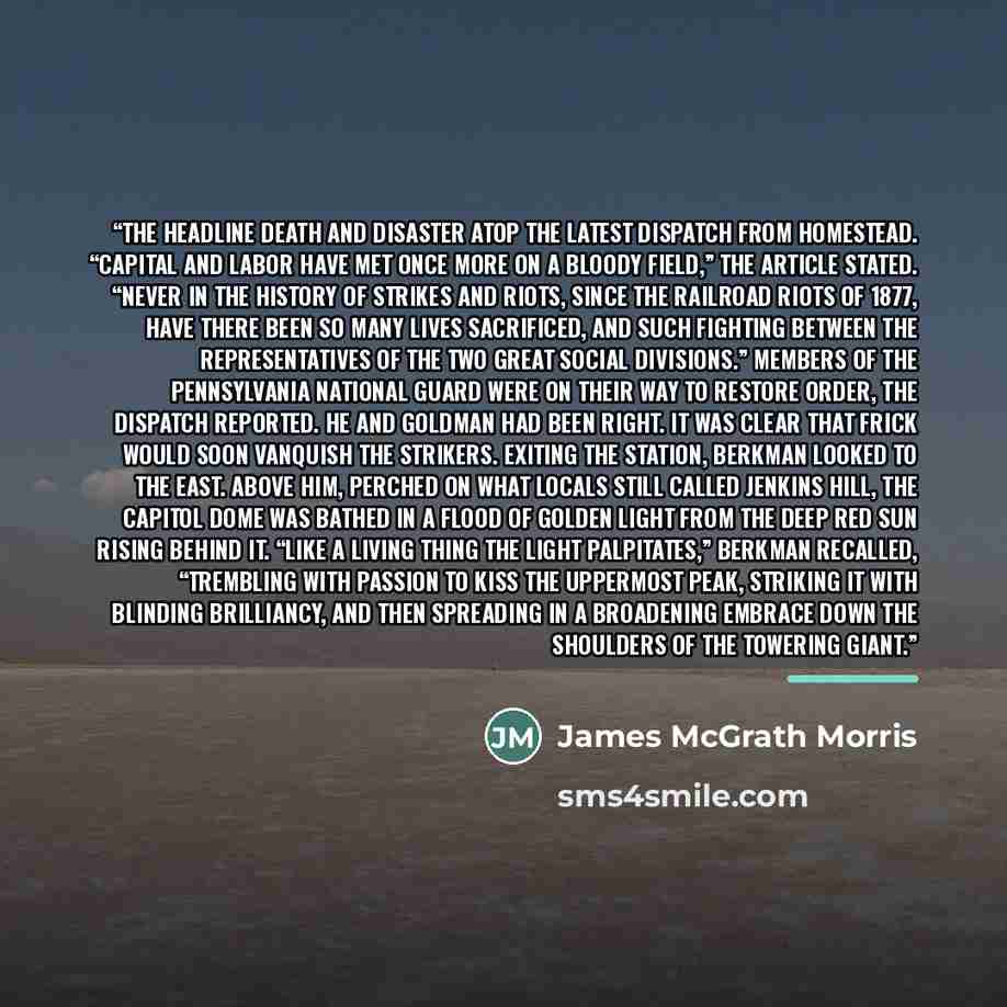 “the headline death and disaster atop the latest dispatch from Homestead. “Capital and labor have met once more on a bloody field,” the article stated. “Never in the history of strikes and riots, since the railroad riots of 1877, have there been so many lives sacrificed, and such fighting between…” quote by James McGrath Morris
