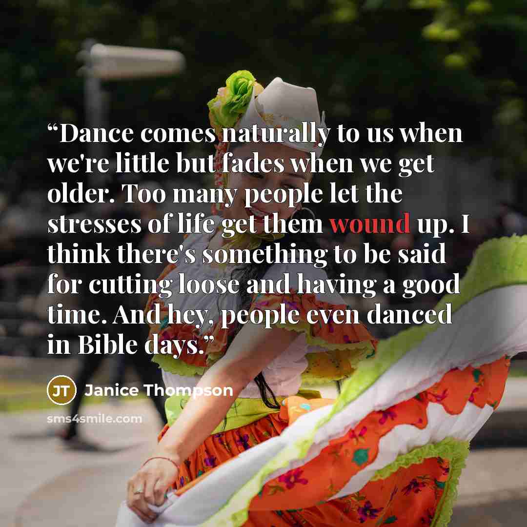 “Dance comes naturally to us when we're little but fades when we get older. Too many people let the stresses of life get them wound up. I think there's something to be said for cutting loose and having a good time. And hey, people even danced in Bible days.” quote by Janice Thompson