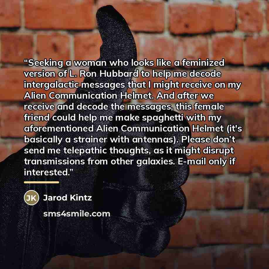 “Seeking a woman who looks like a feminized version of L. Ron Hubbard to help me decode intergalactic messages that I might receive on my Alien Communication Helmet. And after we receive and decode the messages, this female friend could help me make spaghetti with my aforementioned Alien…” quote by Jarod Kintz