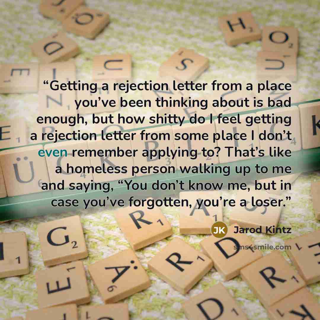 “Getting a rejection letter from a place you’ve been thinking about is bad enough, but how shitty do I feel getting a rejection letter from some place I don’t even remember applying to? That’s like a homeless person walking up to me and saying, “You don’t know me, but in case you’ve forgotten…” quote by Jarod Kintz