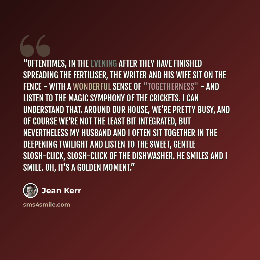 “Oftentimes, in the evening after they have finished spreading the fertiliser, the writer and his wife sit on the fence - with a wonderful sense of "togetherness" - and listen to the magic symphony of the crickets. I can understand that. Around our house, we're pretty busy, and of course we're not…” quote by Jean Kerr
