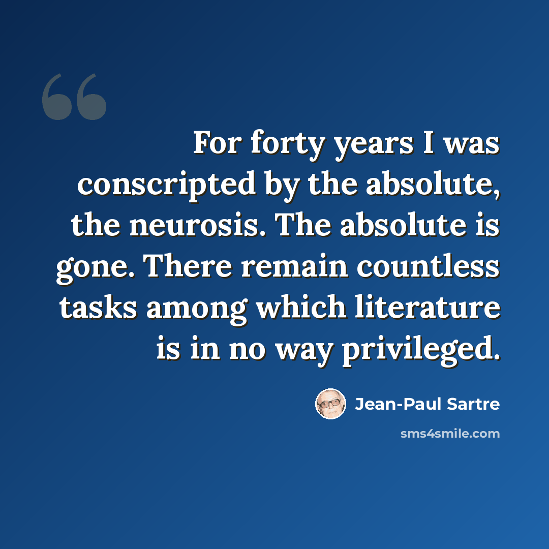“For forty years I was conscripted by the absolute, the neurosis. The absolute is gone. There remain countless tasks among which literature is in no way privileged.” quote by Jean-Paul Sartre