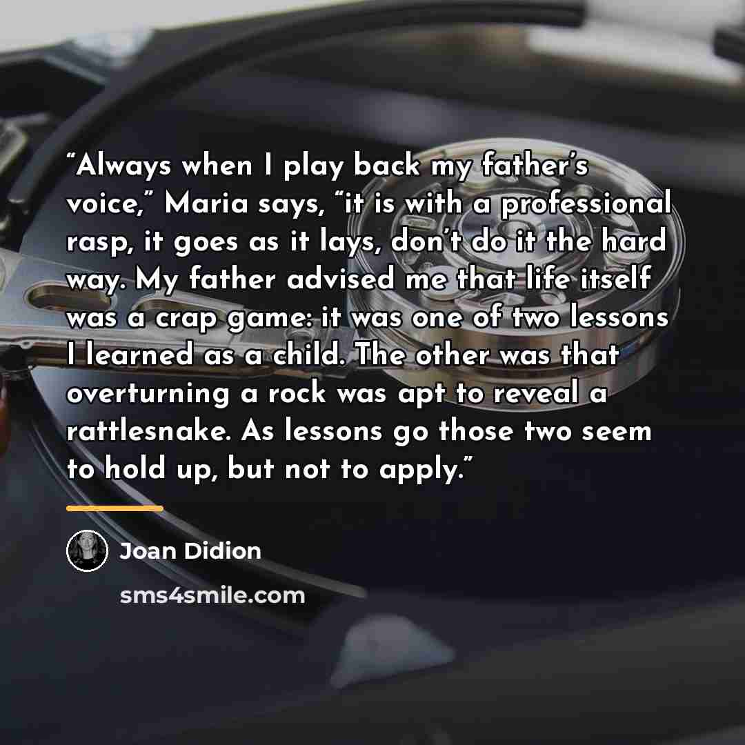 “Always when I play back my father’s voice,” Maria says, “it is with a professional rasp, it goes as it lays, don’t do it the hard way. My father advised me that life itself was a crap game: it was one of two lessons I learned as a child. The other was that overturning a rock was apt to reveal a…” quote by Joan Didion