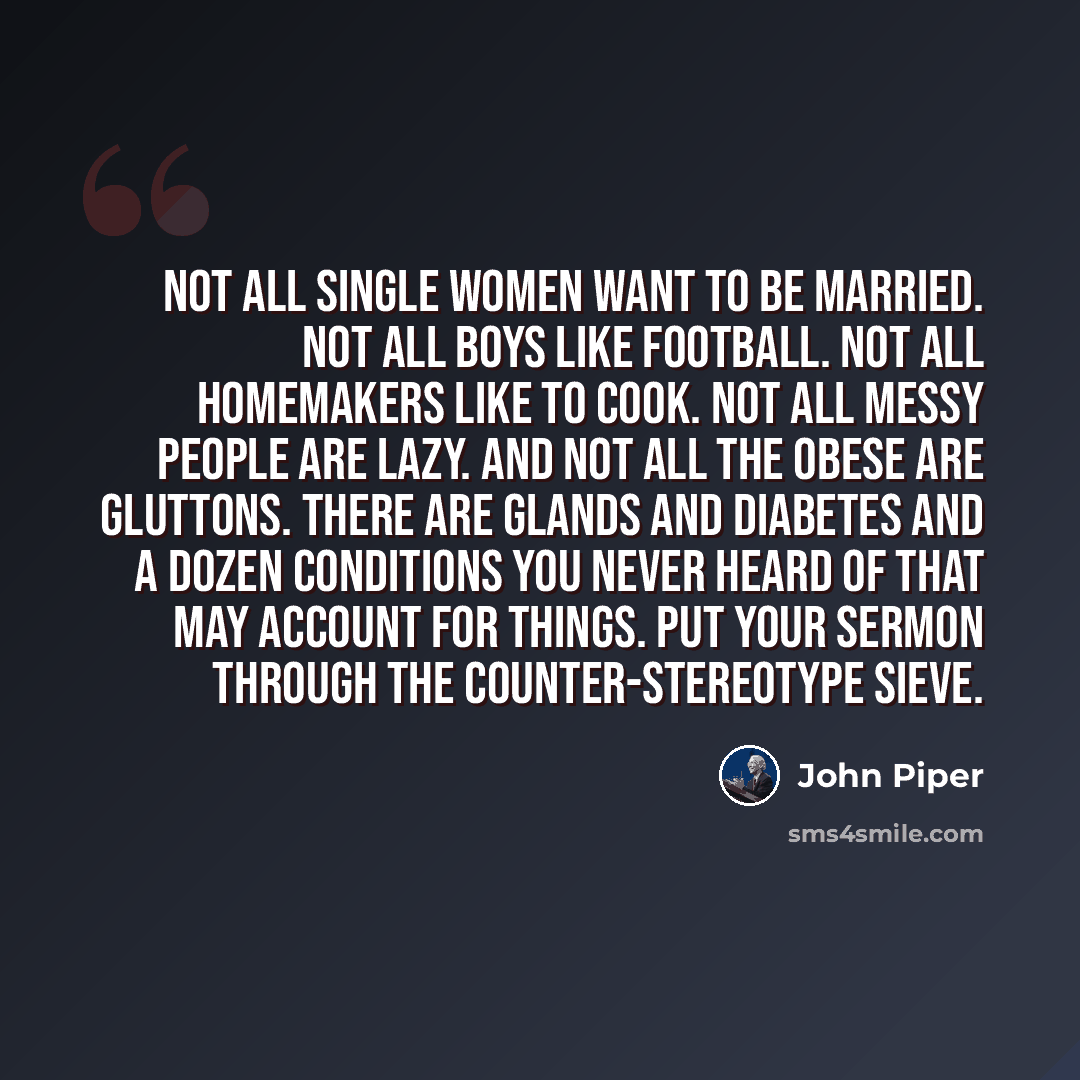 “Not all single women want to be married. Not all boys like football. Not all homemakers like to cook. Not all messy people are lazy. And not all the obese are gluttons. There are glands and diabetes and a dozen conditions you never heard of that may account for things. Put your sermon through the…” quote by John Piper