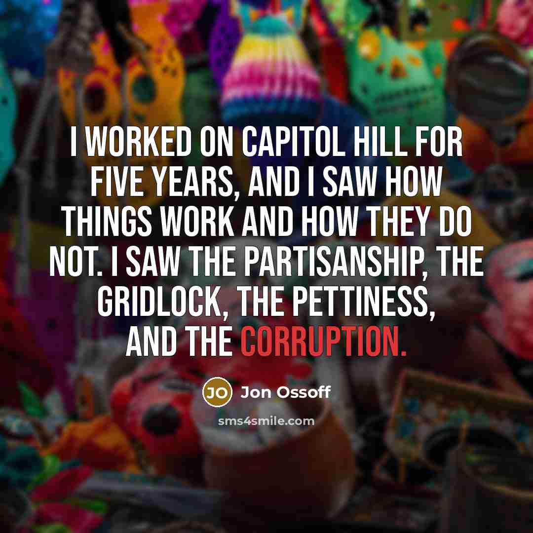 “I worked on Capitol Hill for five years, and I saw how things work and how they do not. I saw the partisanship, the gridlock, the pettiness, and the corruption.” quote by Jon Ossoff