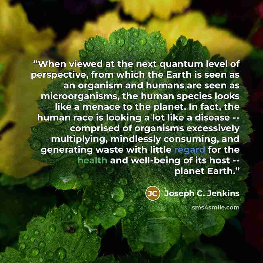 “When viewed at the next quantum level of perspective, from which the Earth is seen as an organism and humans are seen as microorganisms, the human species looks like a menace to the planet. In fact, the human race is looking a lot like a disease -- comprised of organisms excessively multiplying…” quote by Joseph C. Jenkins