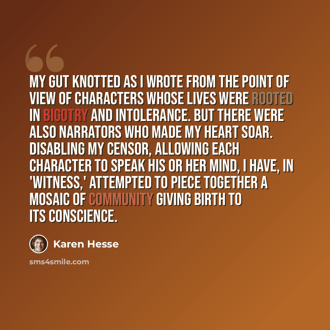 “My gut knotted as I wrote from the point of view of characters whose lives were rooted in bigotry and intolerance. But there were also narrators who made my heart soar. Disabling my censor, allowing each character to speak his or her mind, I have, in 'Witness,' attempted to piece together a mosaic…” quote by Karen Hesse