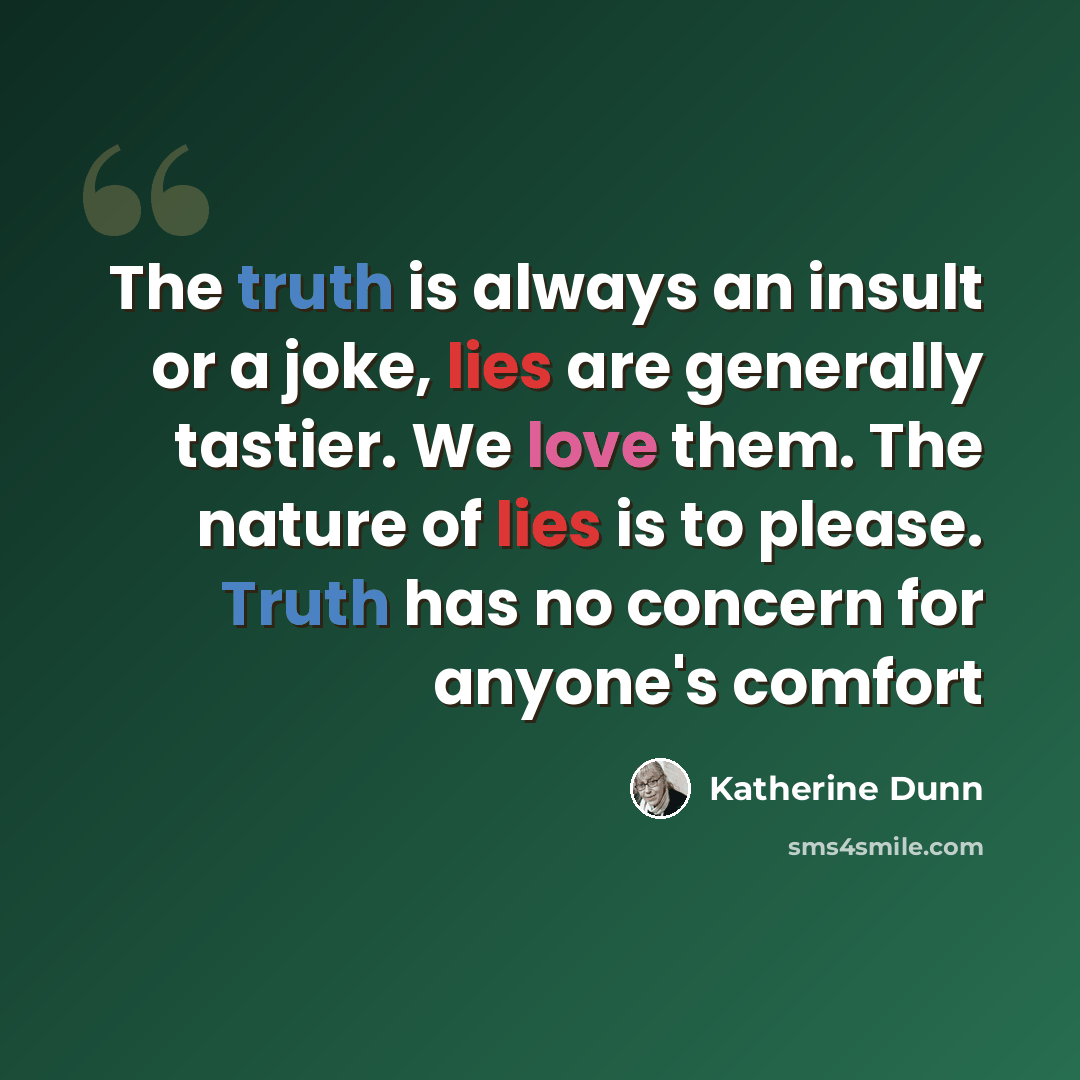 “The truth is always an insult or a joke, lies are generally tastier. We love them. The nature of lies is to please. Truth has no concern for anyone's comfort” quote by Katherine Dunn