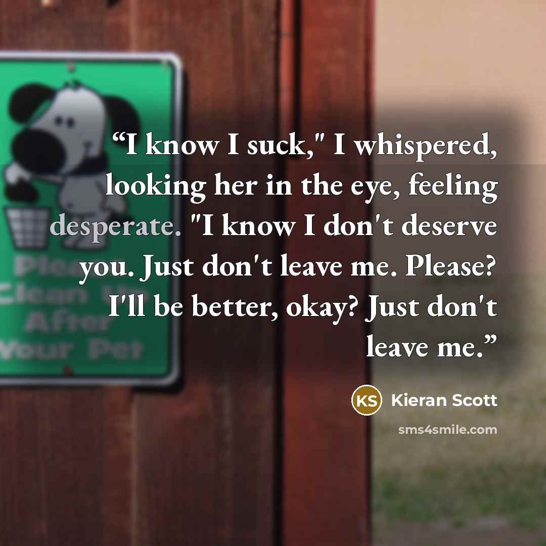 “I know I suck," I whispered, looking her in the eye, feeling desperate. "I know I don't deserve you. Just don't leave me. Please? I'll be better, okay? Just don't leave me.” quote by Kieran Scott