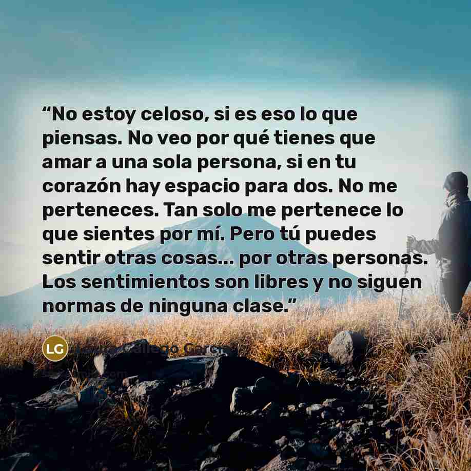 “No estoy celoso, si es eso lo que piensas. No veo por qué tienes que amar a una sola persona, si en tu corazón hay espacio para dos. No me perteneces. Tan solo me pertenece lo que sientes por mí. Pero tú puedes sentir otras cosas... por otras personas. Los sentimientos son libres y no siguen…” quote by Laura Gallego García
