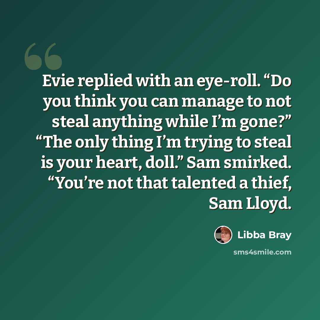 “Evie replied with an eye-roll. “Do you think you can manage to not steal anything while I’m gone?” “The only thing I’m trying to steal is your heart, doll.” Sam smirked. “You’re not that talented a thief, Sam Lloyd.” quote by Libba Bray