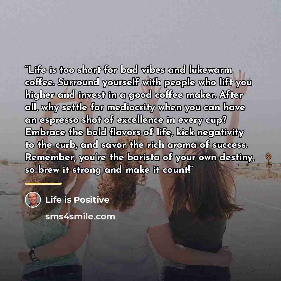 “Life is too short for bad vibes and lukewarm coffee. Surround yourself with people who lift you higher and invest in a good coffee maker. After all, why settle for mediocrity when you can have an espresso shot of excellence in every cup? Embrace the bold flavors of life, kick negativity to the…” quote by Life is Positive