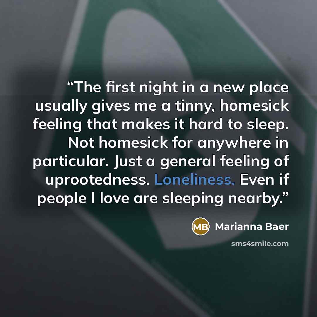 “The first night in a new place usually gives me a tinny, homesick feeling that makes it hard to sleep. Not homesick for anywhere in particular. Just a general feeling of uprootedness. Loneliness. Even if people I love are sleeping nearby.” quote by Marianna Baer