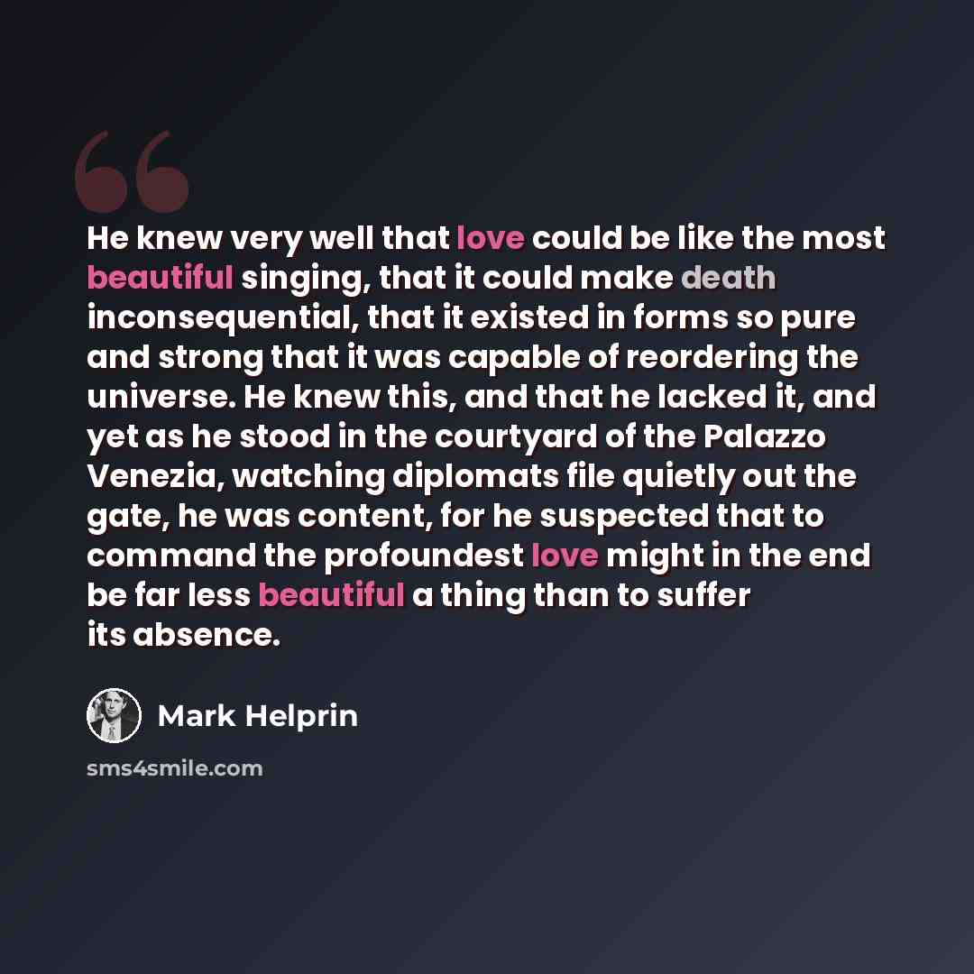 “He knew very well that love could be like the most beautiful singing, that it could make death inconsequential, that it existed in forms so pure and strong that it was capable of reordering the universe. He knew this, and that he lacked it, and yet as he stood in the courtyard of the Palazzo…” quote by Mark Helprin