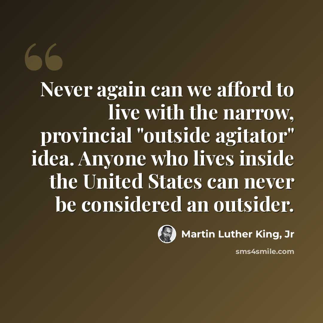“Never again can we afford to live with the narrow, provincial "outside agitator" idea. Anyone who lives inside the United States can never be considered an outsider.” quote by Martin Luther King, Jr