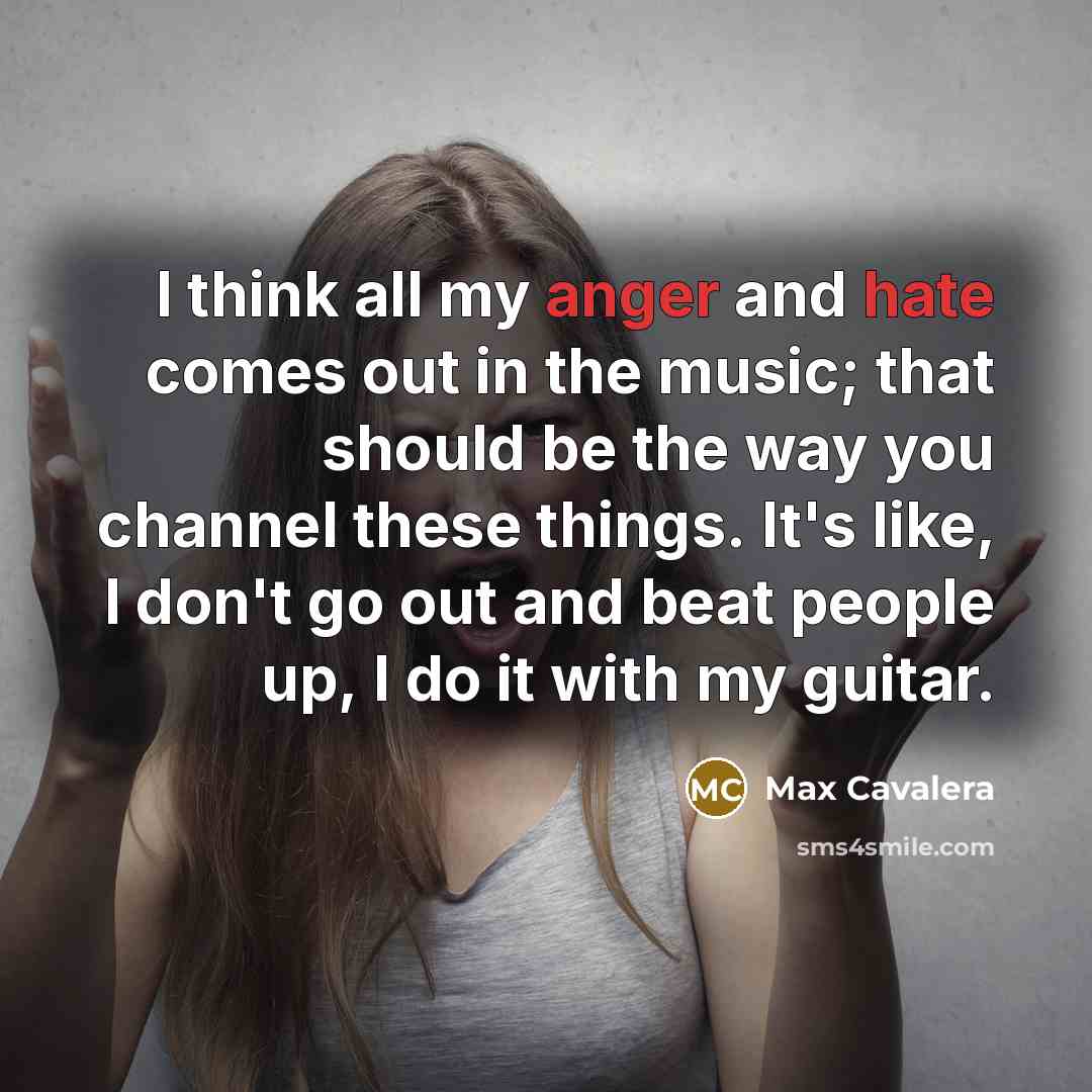“I think all my anger and hate comes out in the music; that should be the way you channel these things. It's like, I don't go out and beat people up, I do it with my guitar.” quote by Max Cavalera