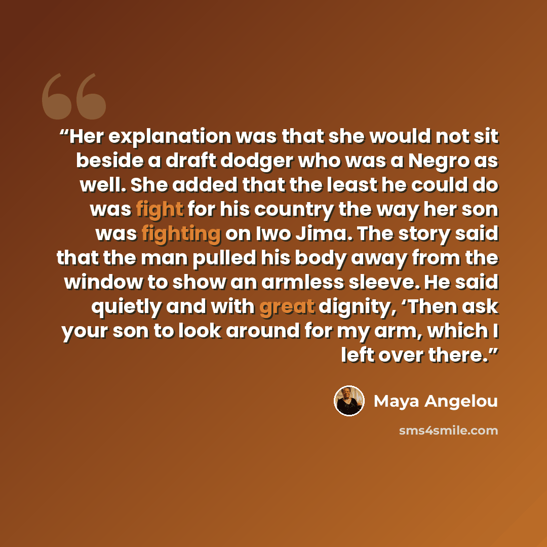 “Her explanation was that she would not sit beside a draft dodger who was a Negro as well. She added that the least he could do was fight for his country the way her son was fighting on Iwo Jima. The story said that the man pulled his body away from the window to show an armless sleeve. He said…” quote by Maya Angelou
