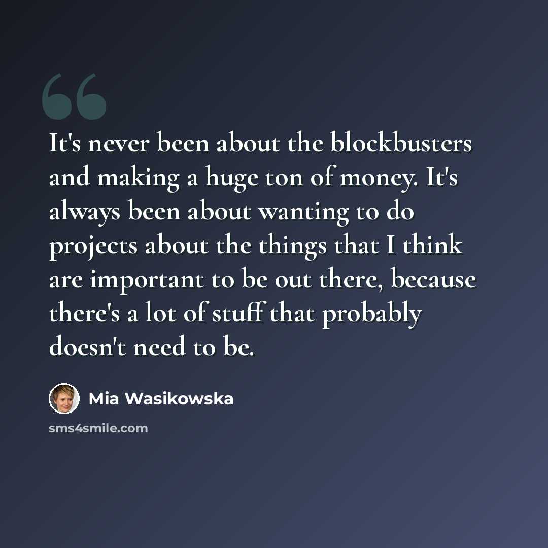 “It's never been about the blockbusters and making a huge ton of money. It's always been about wanting to do projects about the things that I think are important to be out there, because there's a lot of stuff that probably doesn't need to be.” quote by Mia Wasikowska
