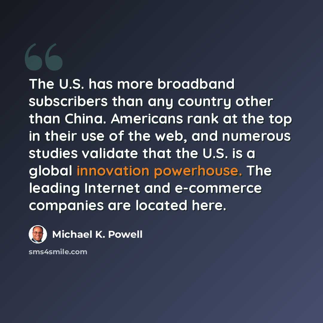“The U.S. has more broadband subscribers than any country other than China. Americans rank at the top in their use of the web, and numerous studies validate that the U.S. is a global innovation powerhouse. The leading Internet and e-commerce companies are located here.” quote by Michael K. Powell