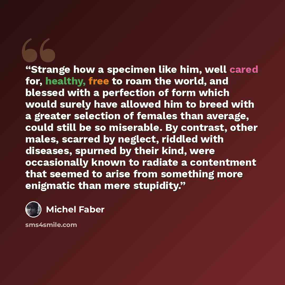 “Strange how a specimen like him, well cared for, healthy, free to roam the world, and blessed with a perfection of form which would surely have allowed him to breed with a greater selection of females than average, could still be so miserable. By contrast, other males, scarred by neglect, riddled…” quote by Michel Faber