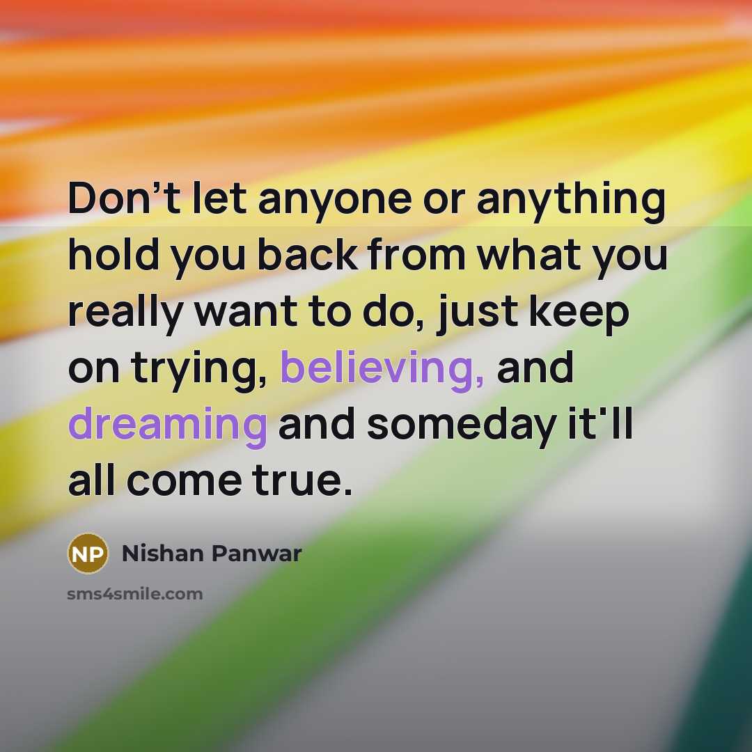 “Don't let anyone or anything hold you back from what you really want to do, just keep on trying, believing, and dreaming and someday it'll all come true.” quote by Nishan Panwar