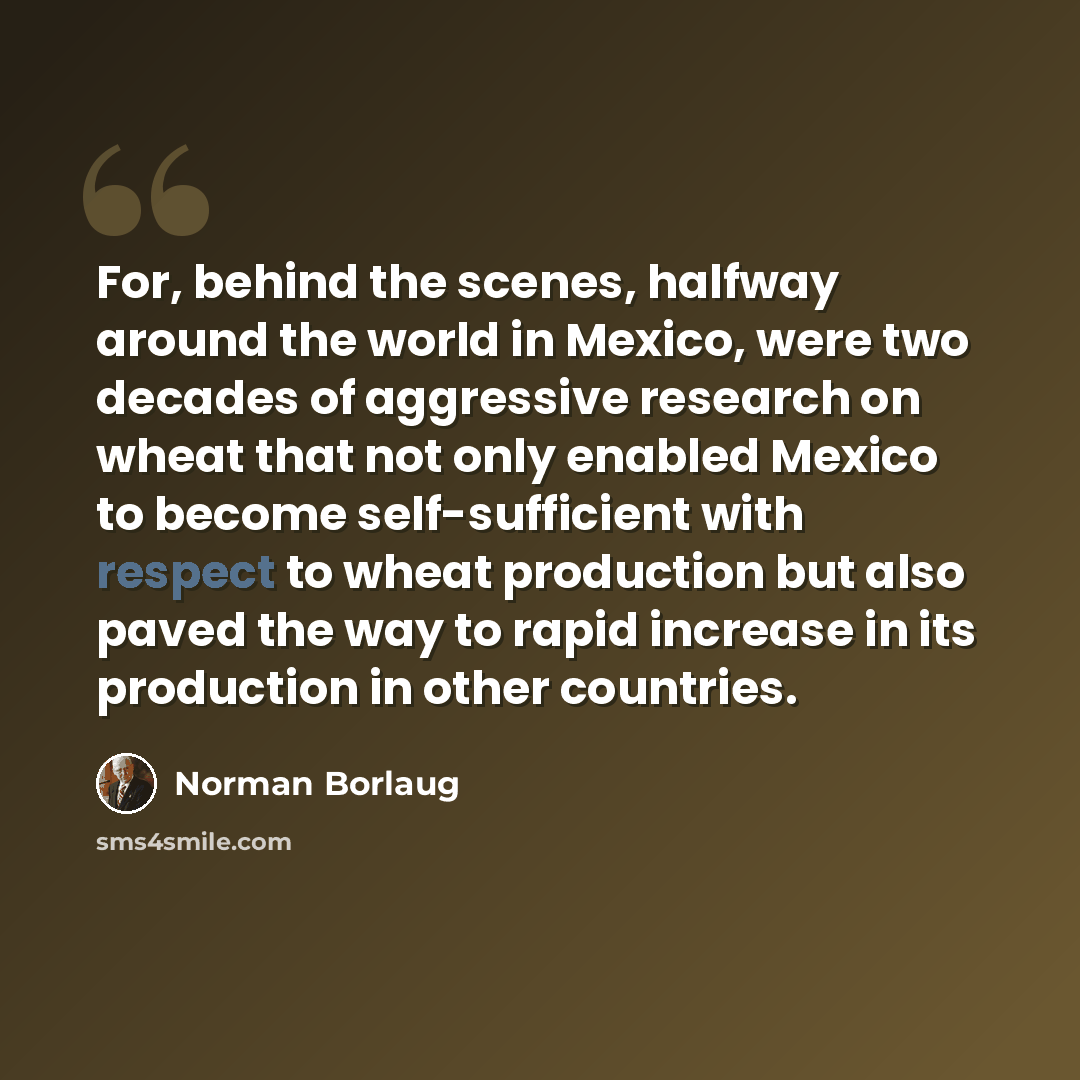 “For, behind the scenes, halfway around the world in Mexico, were two decades of aggressive research on wheat that not only enabled Mexico to become self-sufficient with respect to wheat production but also paved the way to rapid increase in its production in other countries.” quote by Norman Borlaug