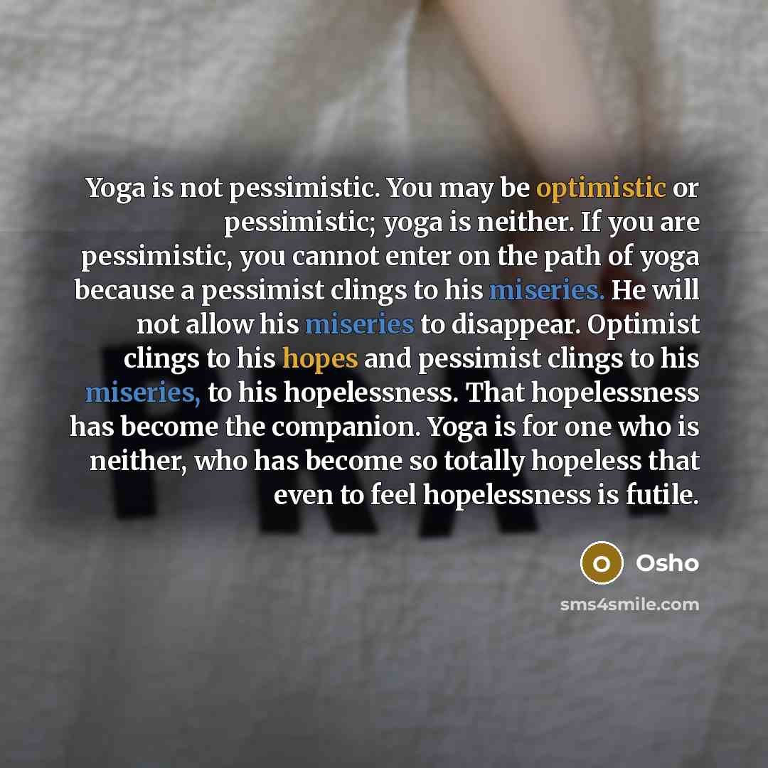 “Yoga is not pessimistic. You may be optimistic or pessimistic; yoga is neither. If you are pessimistic, you cannot enter on the path of yoga because a pessimist clings to his miseries. He will not allow his miseries to disappear. Optimist clings to his hopes and pessimist clings to his miseries…” quote by OSHO