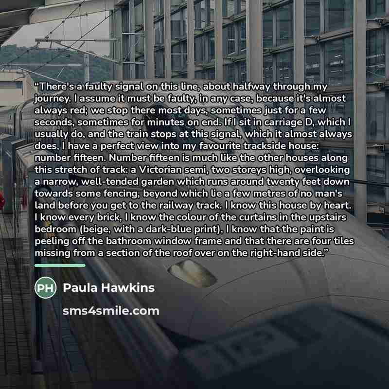 “There's a faulty signal on this line, about halfway through my journey. I assume it must be faulty, in any case, because it's almost always red; we stop there most days, sometimes just for a few seconds, sometimes for minutes on end. If I sit in carriage D, which I usually do, and the train stops…” quote by Paula Hawkins