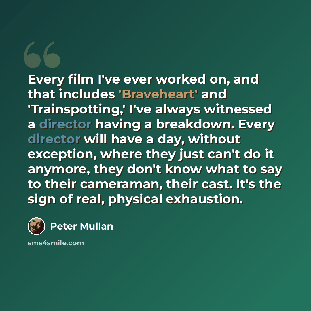 “Every film I've ever worked on, and that includes 'Braveheart' and 'Trainspotting,' I've always witnessed a director having a breakdown. Every director will have a day, without exception, where they just can't do it anymore, they don't know what to say to their cameraman, their cast. It's the sign…” quote by Peter Mullan