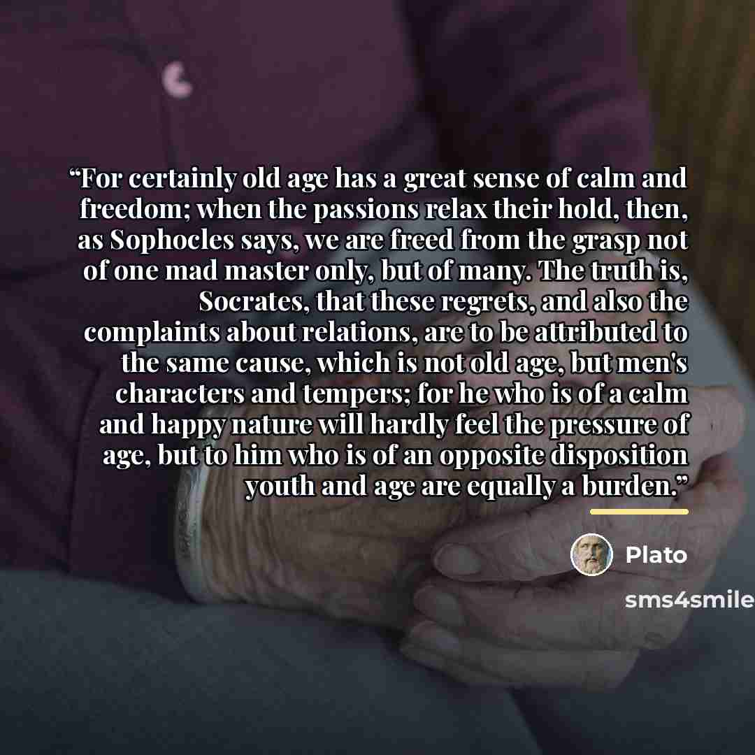“For certainly old age has a great sense of calm and freedom; when the passions relax their hold, then, as Sophocles says, we are freed from the grasp not of one mad master only, but of many. The truth is, Socrates, that these regrets, and also the complaints about relations, are to be attributed…” quote by Plato