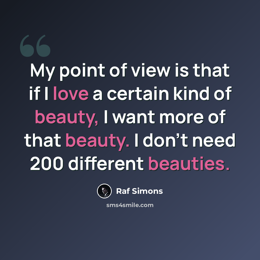 “My point of view is that if I love a certain kind of beauty, I want more of that beauty. I don't need 200 different beauties.” quote by Raf Simons