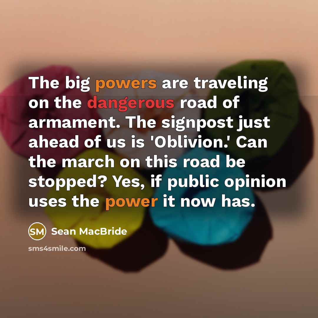 “The big powers are traveling on the dangerous road of armament. The signpost just ahead of us is 'Oblivion.' Can the march on this road be stopped? Yes, if public opinion uses the power it now has.” quote by Sean MacBride