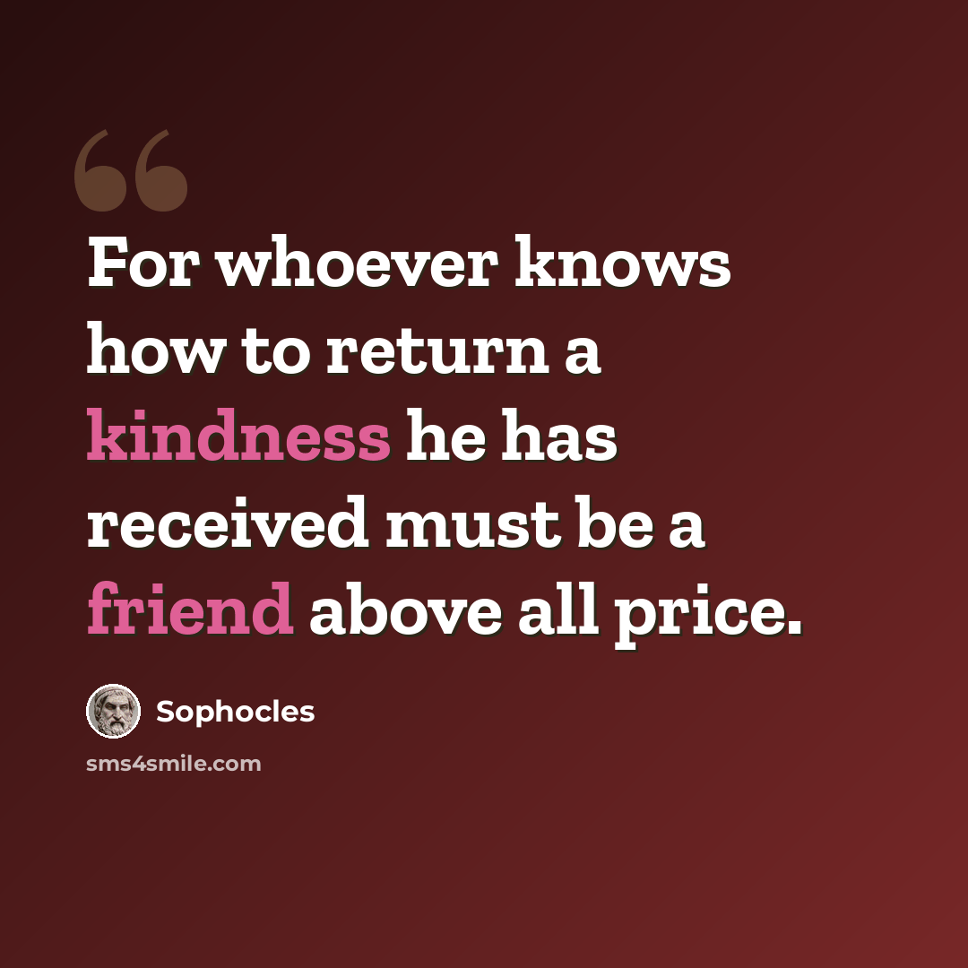 “For whoever knows how to return a kindness he has received must be a friend above all price.” quote by Sophocles