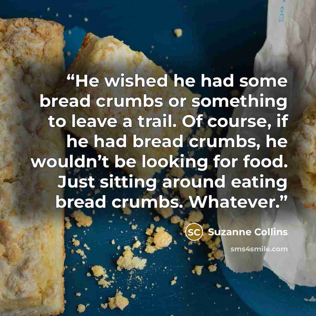 “He wished he had some bread crumbs or something to leave a trail. Of course, if he had bread crumbs, he wouldn’t be looking for food. Just sitting around eating bread crumbs. Whatever.” quote by Suzanne Collins